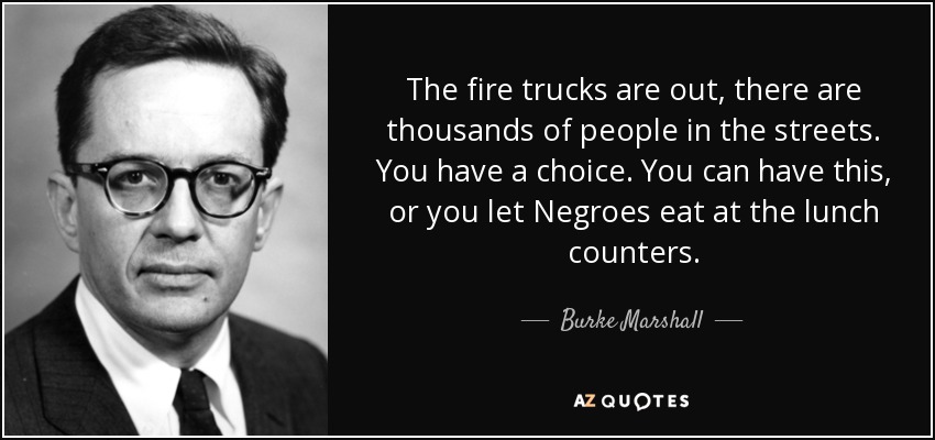 The fire trucks are out, there are thousands of people in the streets. You have a choice. You can have this, or you let Negroes eat at the lunch counters. - Burke Marshall