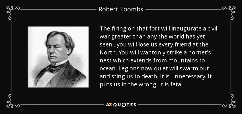 The firing on that fort will inaugurate a civil war greater than any the world has yet seen…you will lose us every friend at the North. You will wantonly strike a hornet's nest which extends from mountains to ocean. Legions now quiet will swarm out and sting us to death. It is unnecessary. It puts us in the wrong. It is fatal. - Robert Toombs