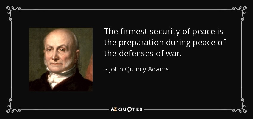 The firmest security of peace is the preparation during peace of the defenses of war. - John Quincy Adams