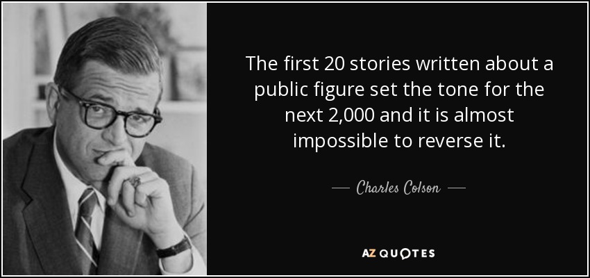 The first 20 stories written about a public figure set the tone for the next 2,000 and it is almost impossible to reverse it. - Charles Colson