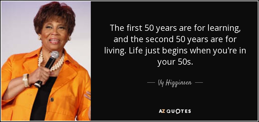 The first 50 years are for learning, and the second 50 years are for living. Life just begins when you're in your 50s. - Vy Higginsen