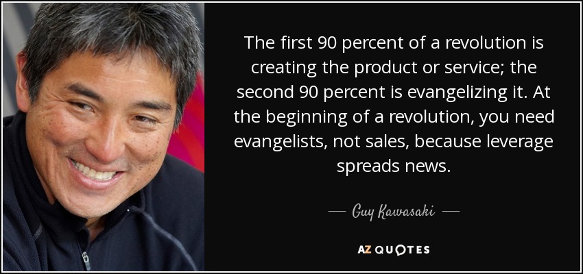 The first 90 percent of a revolution is creating the product or service; the second 90 percent is evangelizing it. At the beginning of a revolution, you need evangelists, not sales, because leverage spreads news. - Guy Kawasaki