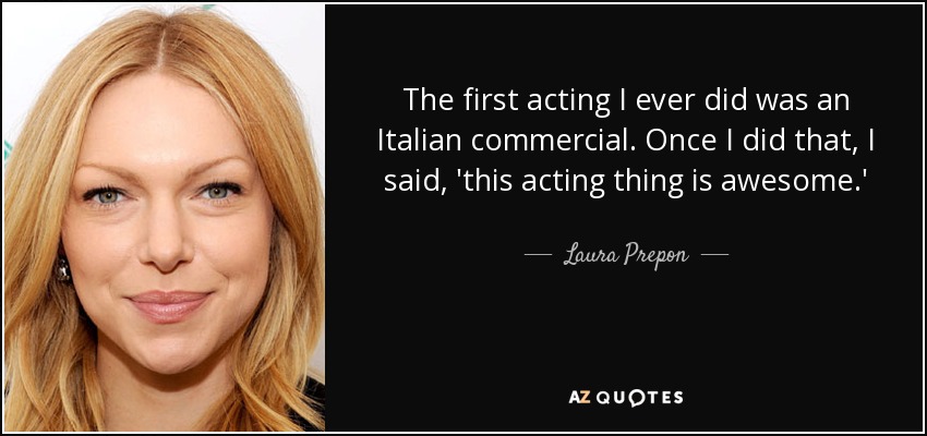 The first acting I ever did was an Italian commercial. Once I did that, I said, 'this acting thing is awesome.' - Laura Prepon