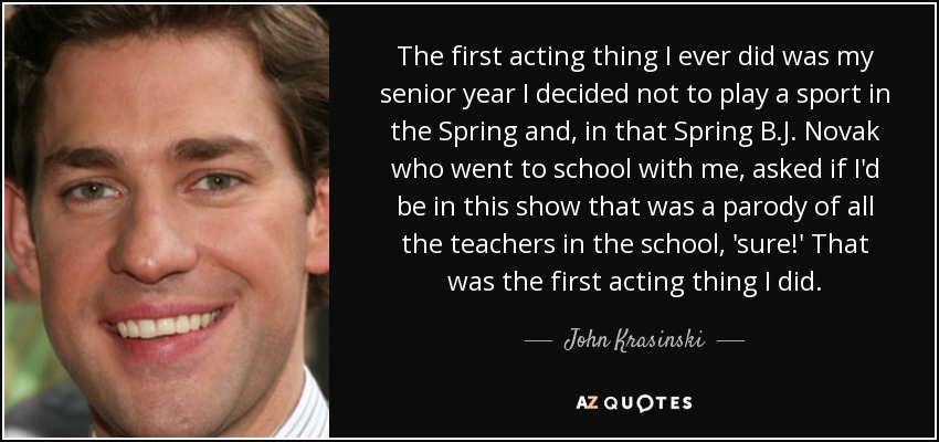 The first acting thing I ever did was my senior year I decided not to play a sport in the Spring and, in that Spring B.J. Novak who went to school with me, asked if I'd be in this show that was a parody of all the teachers in the school, 'sure!' That was the first acting thing I did. - John Krasinski