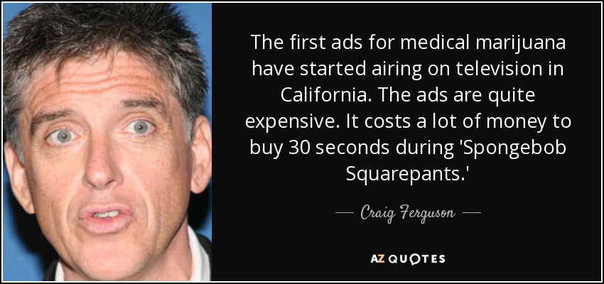The first ads for medical marijuana have started airing on television in California. The ads are quite expensive. It costs a lot of money to buy 30 seconds during 'Spongebob Squarepants.' - Craig Ferguson