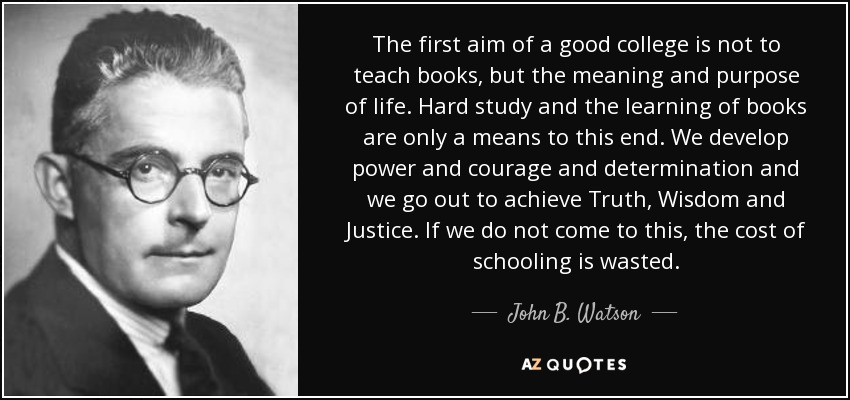 The first aim of a good college is not to teach books, but the meaning and purpose of life. Hard study and the learning of books are only a means to this end. We develop power and courage and determination and we go out to achieve Truth, Wisdom and Justice. If we do not come to this, the cost of schooling is wasted. - John B. Watson