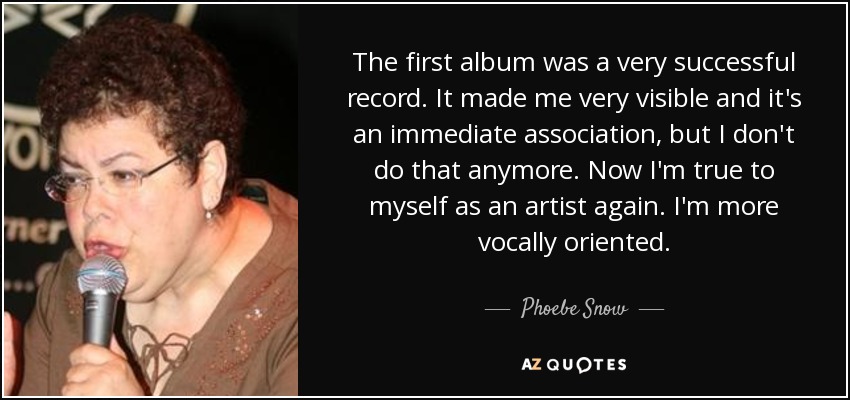 The first album was a very successful record. It made me very visible and it's an immediate association, but I don't do that anymore. Now I'm true to myself as an artist again. I'm more vocally oriented. - Phoebe Snow