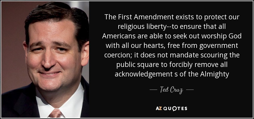 The First Amendment exists to protect our religious liberty--to ensure that all Americans are able to seek out worship God with all our hearts, free from government coercion; it does not mandate scouring the public square to forcibly remove all acknowledgement s of the Almighty - Ted Cruz