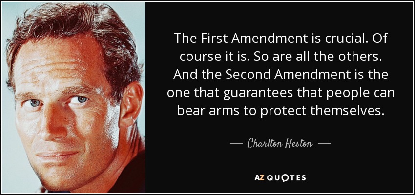 The First Amendment is crucial. Of course it is. So are all the others. And the Second Amendment is the one that guarantees that people can bear arms to protect themselves. - Charlton Heston