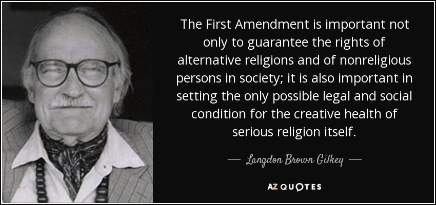 The First Amendment is important not only to guarantee the rights of alternative religions and of nonreligious persons in society; it is also important in setting the only possible legal and social condition for the creative health of serious religion itself. - Langdon Brown Gilkey