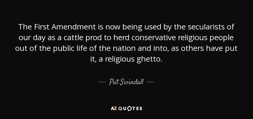 The First Amendment is now being used by the secularists of our day as a cattle prod to herd conservative religious people out of the public life of the nation and into, as others have put it, a religious ghetto. - Pat Swindall