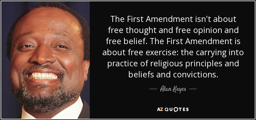 The First Amendment isn't about free thought and free opinion and free belief. The First Amendment is about free exercise: the carrying into practice of religious principles and beliefs and convictions. - Alan Keyes