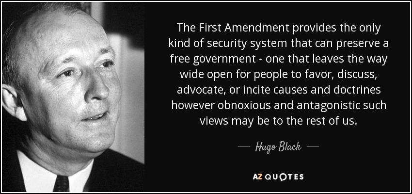 The First Amendment provides the only kind of security system that can preserve a free government - one that leaves the way wide open for people to favor, discuss, advocate, or incite causes and doctrines however obnoxious and antagonistic such views may be to the rest of us. - Hugo Black
