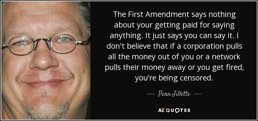The First Amendment says nothing about your getting paid for saying anything. It just says you can say it. I don't believe that if a corporation pulls all the money out of you or a network pulls their money away or you get fired, you're being censored. - Penn Jillette