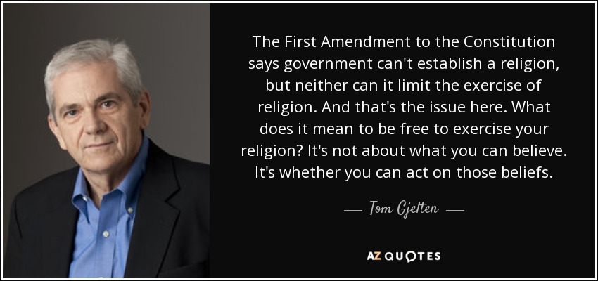 The First Amendment to the Constitution says government can't establish a religion, but neither can it limit the exercise of religion. And that's the issue here. What does it mean to be free to exercise your religion? It's not about what you can believe. It's whether you can act on those beliefs. - Tom Gjelten