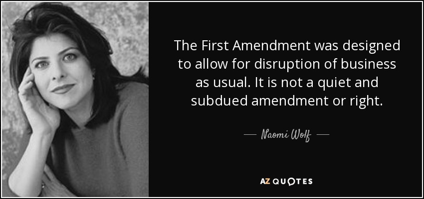 The First Amendment was designed to allow for disruption of business as usual. It is not a quiet and subdued amendment or right. - Naomi Wolf