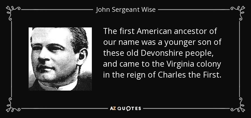 The first American ancestor of our name was a younger son of these old Devonshire people, and came to the Virginia colony in the reign of Charles the First. - John Sergeant Wise