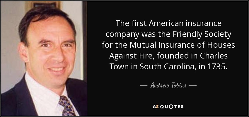 The first American insurance company was the Friendly Society for the Mutual Insurance of Houses Against Fire, founded in Charles Town in South Carolina, in 1735. - Andrew Tobias