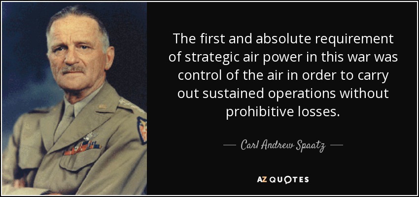 The first and absolute requirement of strategic air power in this war was control of the air in order to carry out sustained operations without prohibitive losses. - Carl Andrew Spaatz