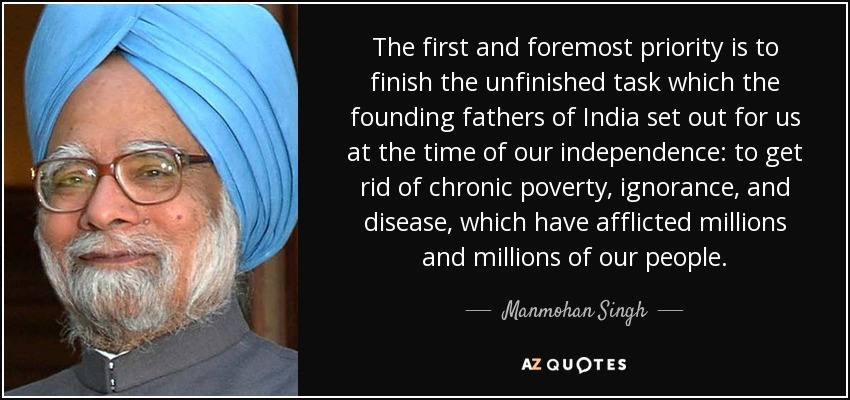 The first and foremost priority is to finish the unfinished task which the founding fathers of India set out for us at the time of our independence: to get rid of chronic poverty, ignorance, and disease, which have afflicted millions and millions of our people. - Manmohan Singh
