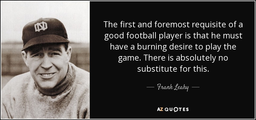 The first and foremost requisite of a good football player is that he must have a burning desire to play the game. There is absolutely no substitute for this. - Frank Leahy