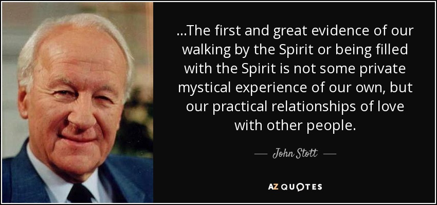 ...The first and great evidence of our walking by the Spirit or being filled with the Spirit is not some private mystical experience of our own, but our practical relationships of love with other people. - John Stott
