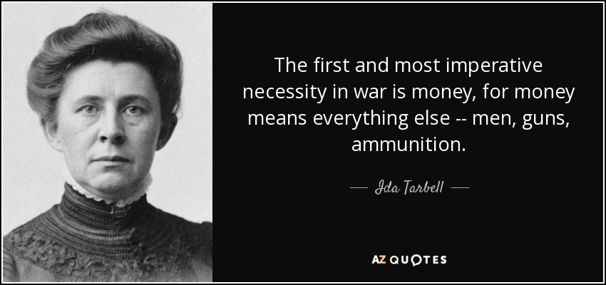 The first and most imperative necessity in war is money, for money means everything else -- men, guns, ammunition. - Ida Tarbell