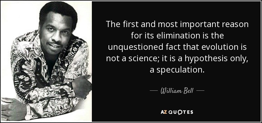 The first and most important reason for its elimination is the unquestioned fact that evolution is not a science; it is a hypothesis only, a speculation. - William Bell