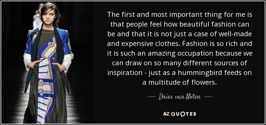 The first and most important thing for me is that people feel how beautiful fashion can be and that it is not just a case of well-made and expensive clothes. Fashion is so rich and it is such an amazing occupation because we can draw on so many different sources of inspiration - just as a hummingbird feeds on a multitude of flowers. - Dries van Noten