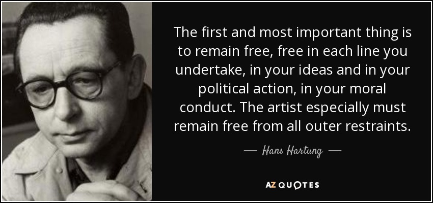 The first and most important thing is to remain free, free in each line you undertake, in your ideas and in your political action, in your moral conduct. The artist especially must remain free from all outer restraints. - Hans Hartung