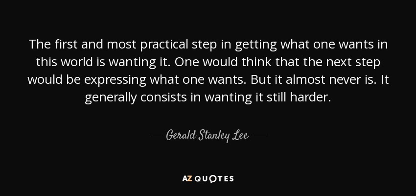 The first and most practical step in getting what one wants in this world is wanting it. One would think that the next step would be expressing what one wants. But it almost never is. It generally consists in wanting it still harder. - Gerald Stanley Lee