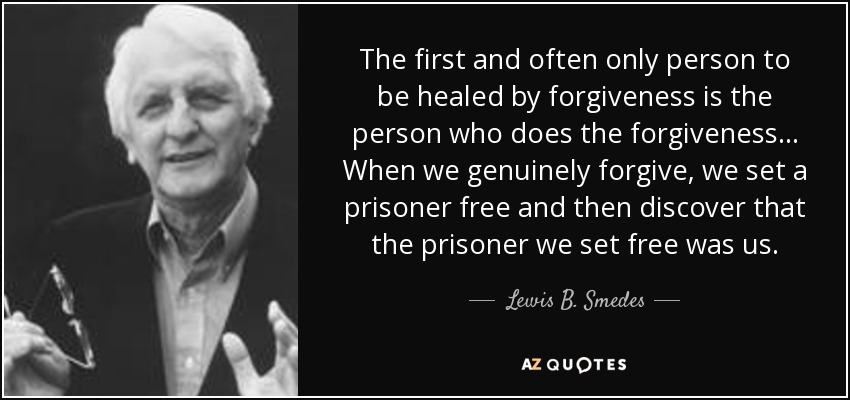 The first and often only person to be healed by forgiveness is the person who does the forgiveness... When we genuinely forgive, we set a prisoner free and then discover that the prisoner we set free was us. - Lewis B. Smedes