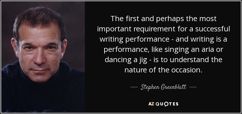 The first and perhaps the most important requirement for a successful writing performance - and writing is a performance, like singing an aria or dancing a jig - is to understand the nature of the occasion. - Stephen Greenblatt