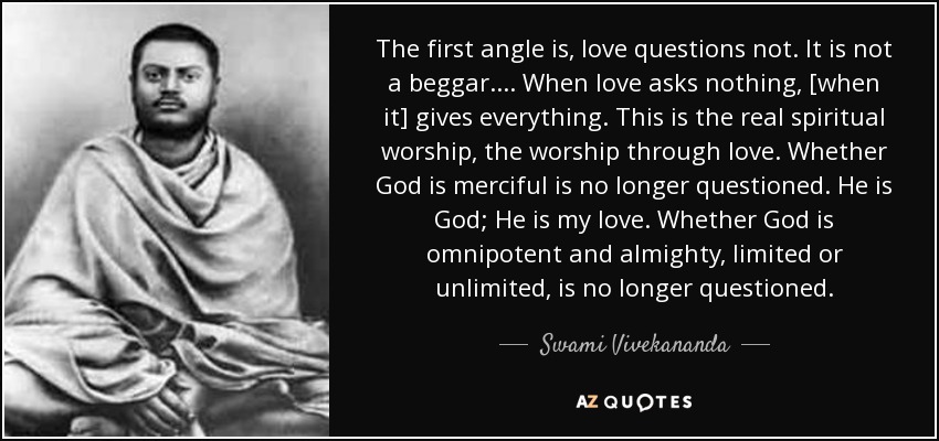 The first angle is, love questions not. It is not a beggar. ... When love asks nothing, [when it] gives everything. This is the real spiritual worship, the worship through love. Whether God is merciful is no longer questioned. He is God; He is my love. Whether God is omnipotent and almighty, limited or unlimited , is no longer questioned. - Swami Vivekananda