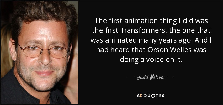 The first animation thing I did was the first Transformers, the one that was animated many years ago. And I had heard that Orson Welles was doing a voice on it. - Judd Nelson
