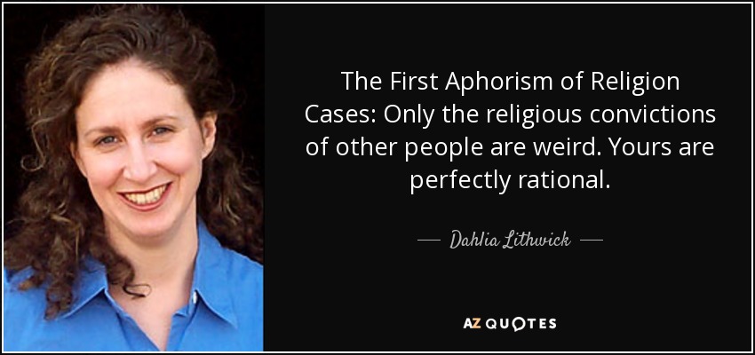 The First Aphorism of Religion Cases: Only the religious convictions of other people are weird. Yours are perfectly rational. - Dahlia Lithwick