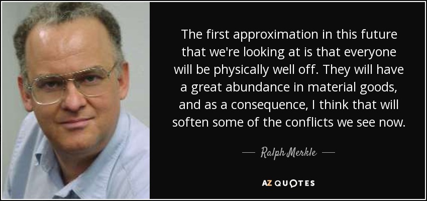 The first approximation in this future that we're looking at is that everyone will be physically well off. They will have a great abundance in material goods, and as a consequence, I think that will soften some of the conflicts we see now. - Ralph Merkle