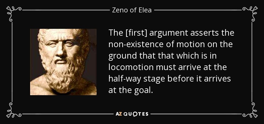 The [first] argument asserts the non-existence of motion on the ground that that which is in locomotion must arrive at the half-way stage before it arrives at the goal. - Zeno of Elea