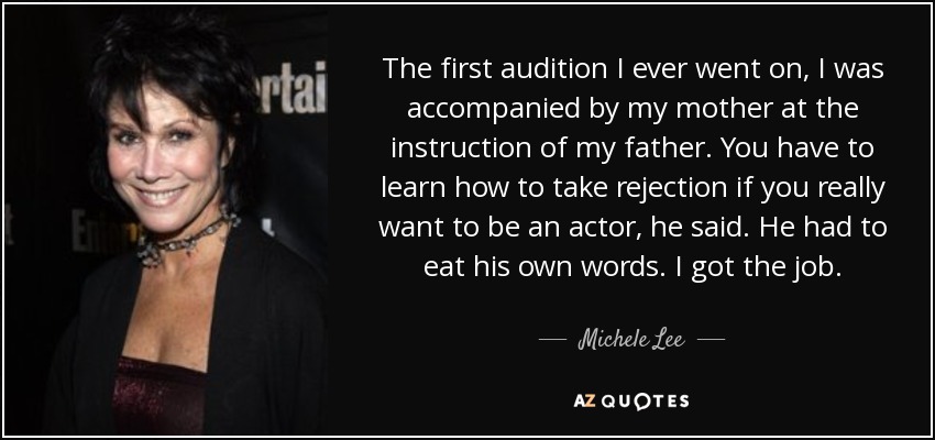The first audition I ever went on, I was accompanied by my mother at the instruction of my father. You have to learn how to take rejection if you really want to be an actor, he said. He had to eat his own words. I got the job. - Michele Lee