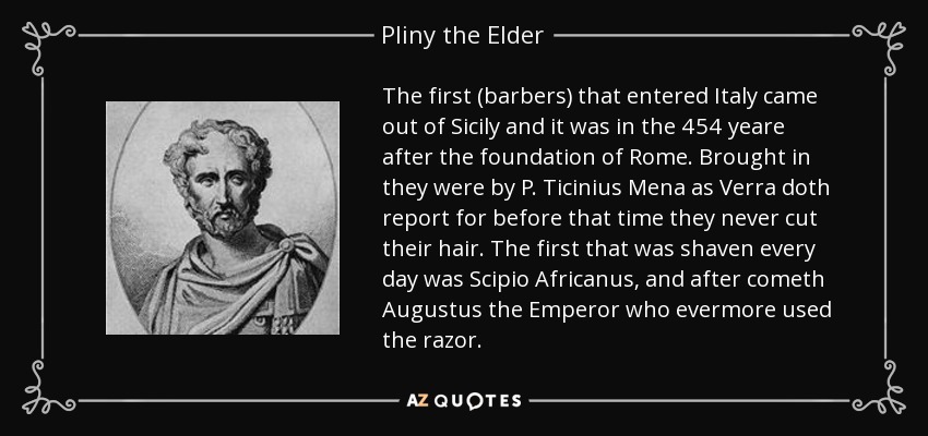 The first (barbers) that entered Italy came out of Sicily and it was in the 454 yeare after the foundation of Rome. Brought in they were by P. Ticinius Mena as Verra doth report for before that time they never cut their hair. The first that was shaven every day was Scipio Africanus, and after cometh Augustus the Emperor who evermore used the razor. - Pliny the Elder