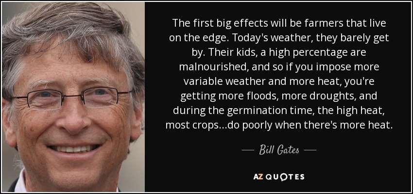 The first big effects will be farmers that live on the edge. Today's weather, they barely get by. Their kids, a high percentage are malnourished, and so if you impose more variable weather and more heat, you're getting more floods, more droughts, and during the germination time, the high heat, most crops...do poorly when there's more heat. - Bill Gates