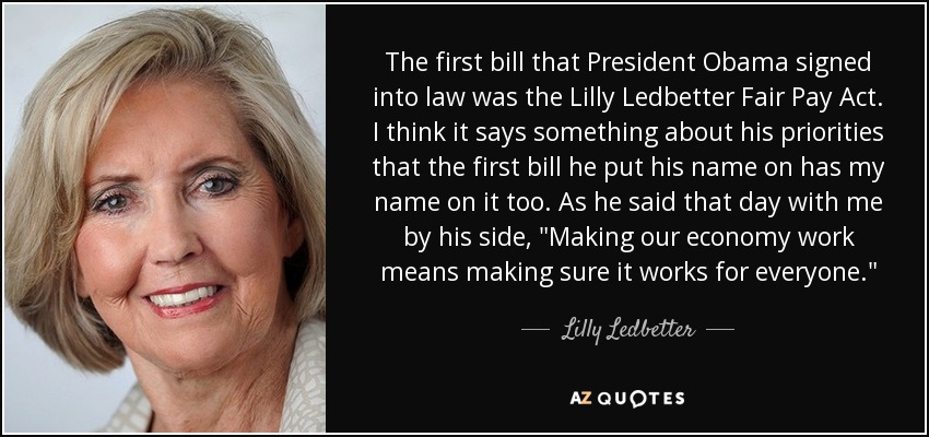 The first bill that President Obama signed into law was the Lilly Ledbetter Fair Pay Act. I think it says something about his priorities that the first bill he put his name on has my name on it too. As he said that day with me by his side, 