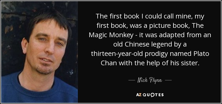 The first book I could call mine, my first book, was a picture book, The Magic Monkey - it was adapted from an old Chinese legend by a thirteen-year-old prodigy named Plato Chan with the help of his sister. - Nick Flynn