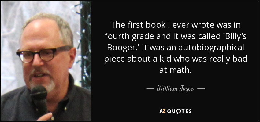 The first book I ever wrote was in fourth grade and it was called 'Billy's Booger.' It was an autobiographical piece about a kid who was really bad at math. - William Joyce