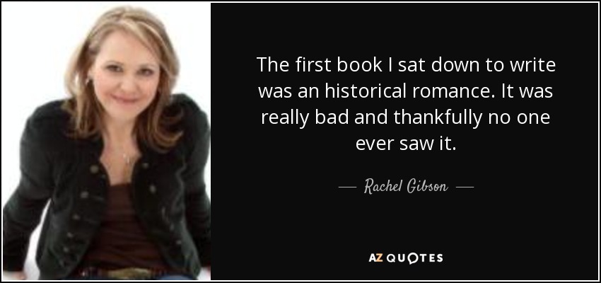The first book I sat down to write was an historical romance. It was really bad and thankfully no one ever saw it. - Rachel Gibson