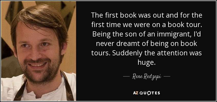 The first book was out and for the first time we were on a book tour. Being the son of an immigrant, I'd never dreamt of being on book tours. Suddenly the attention was huge. - Rene Redzepi