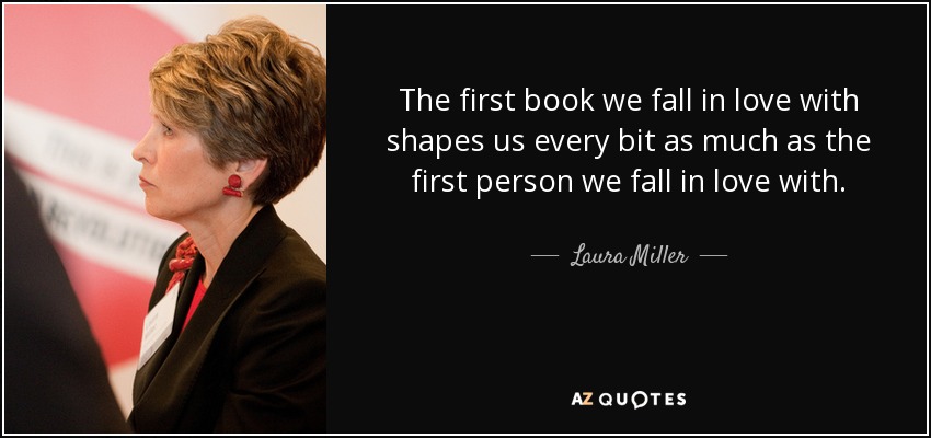 The first book we fall in love with shapes us every bit as much as the first person we fall in love with. - Laura Miller