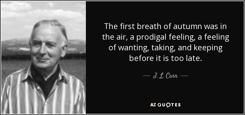 The first breath of autumn was in the air, a prodigal feeling, a feeling of wanting, taking, and keeping before it is too late. - J. L. Carr