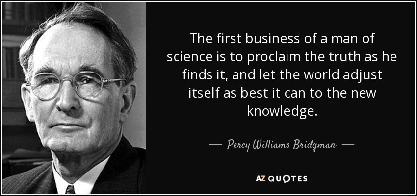 The first business of a man of science is to proclaim the truth as he finds it, and let the world adjust itself as best it can to the new knowledge. - Percy Williams Bridgman