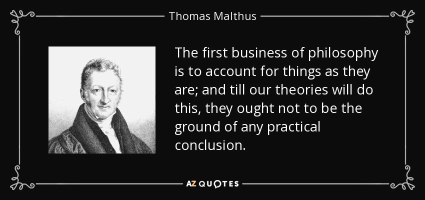 The first business of philosophy is to account for things as they are; and till our theories will do this, they ought not to be the ground of any practical conclusion. - Thomas Malthus